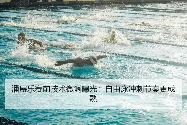 潘展乐赛前技术微调曝光：自由泳冲刺节奏更成熟
